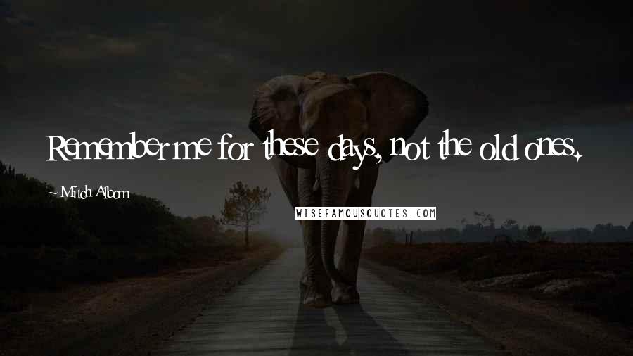 Mitch Albom Quotes: Remember me for these days, not the old ones.