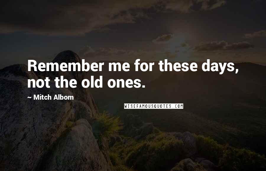 Mitch Albom Quotes: Remember me for these days, not the old ones.