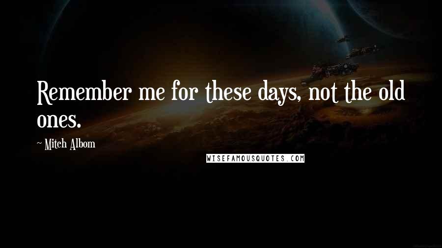 Mitch Albom Quotes: Remember me for these days, not the old ones.