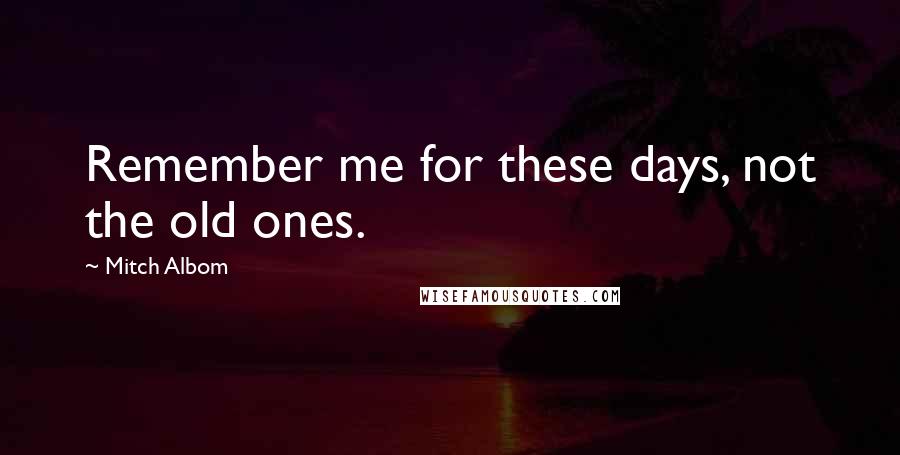 Mitch Albom Quotes: Remember me for these days, not the old ones.