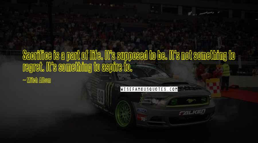 Mitch Albom Quotes: Sacrifice is a part of life. It's supposed to be. It's not something to regret. It's something to aspire to.