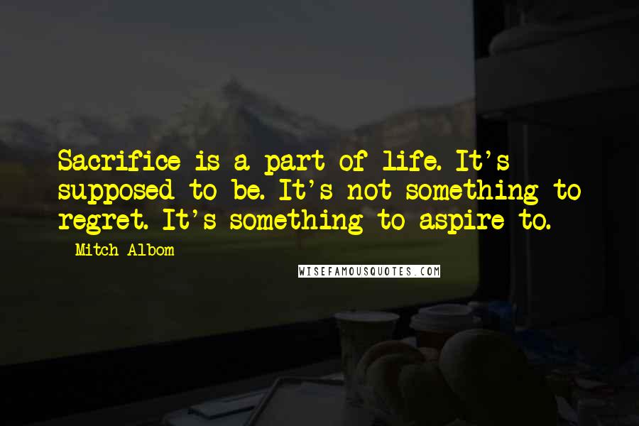Mitch Albom Quotes: Sacrifice is a part of life. It's supposed to be. It's not something to regret. It's something to aspire to.