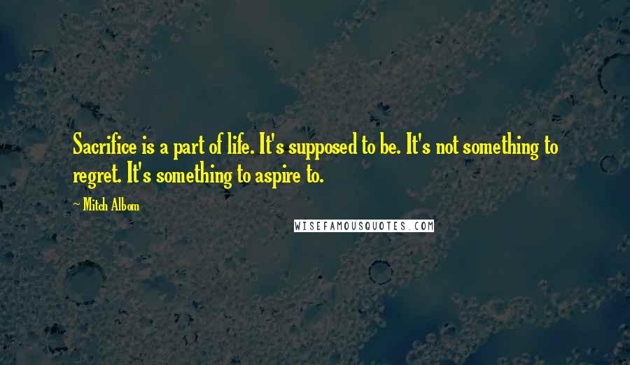 Mitch Albom Quotes: Sacrifice is a part of life. It's supposed to be. It's not something to regret. It's something to aspire to.