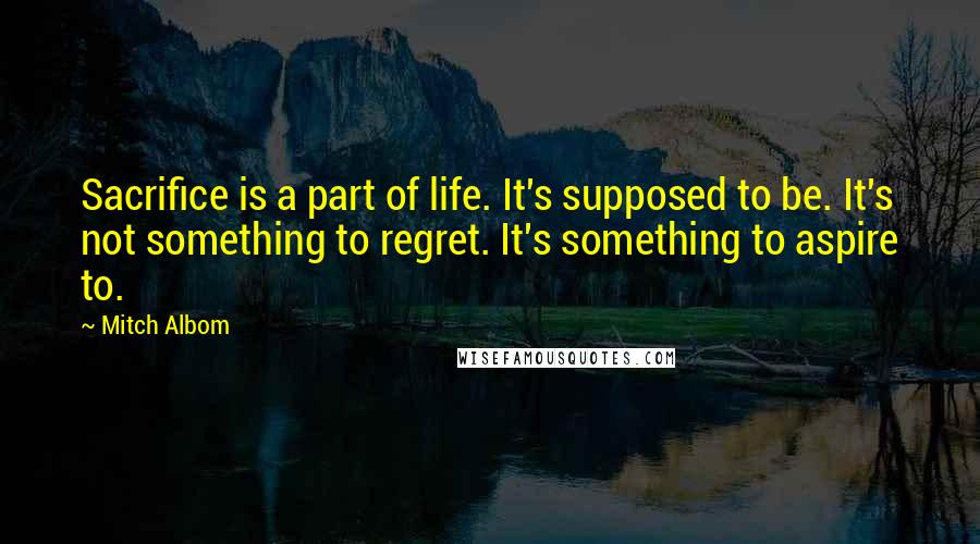 Mitch Albom Quotes: Sacrifice is a part of life. It's supposed to be. It's not something to regret. It's something to aspire to.