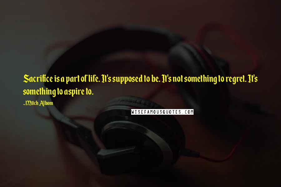 Mitch Albom Quotes: Sacrifice is a part of life. It's supposed to be. It's not something to regret. It's something to aspire to.