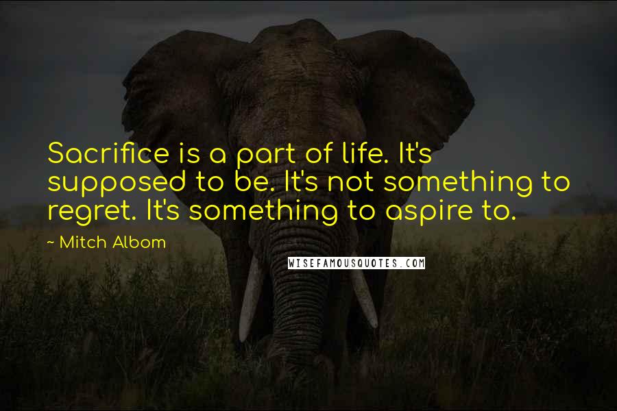 Mitch Albom Quotes: Sacrifice is a part of life. It's supposed to be. It's not something to regret. It's something to aspire to.