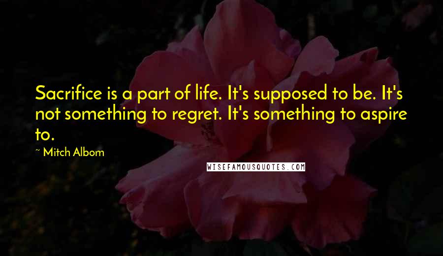 Mitch Albom Quotes: Sacrifice is a part of life. It's supposed to be. It's not something to regret. It's something to aspire to.