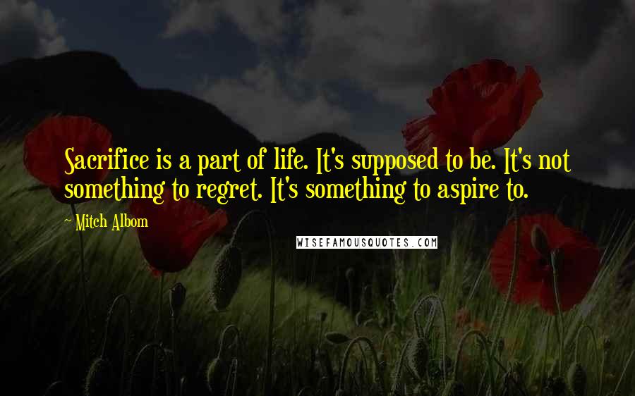 Mitch Albom Quotes: Sacrifice is a part of life. It's supposed to be. It's not something to regret. It's something to aspire to.