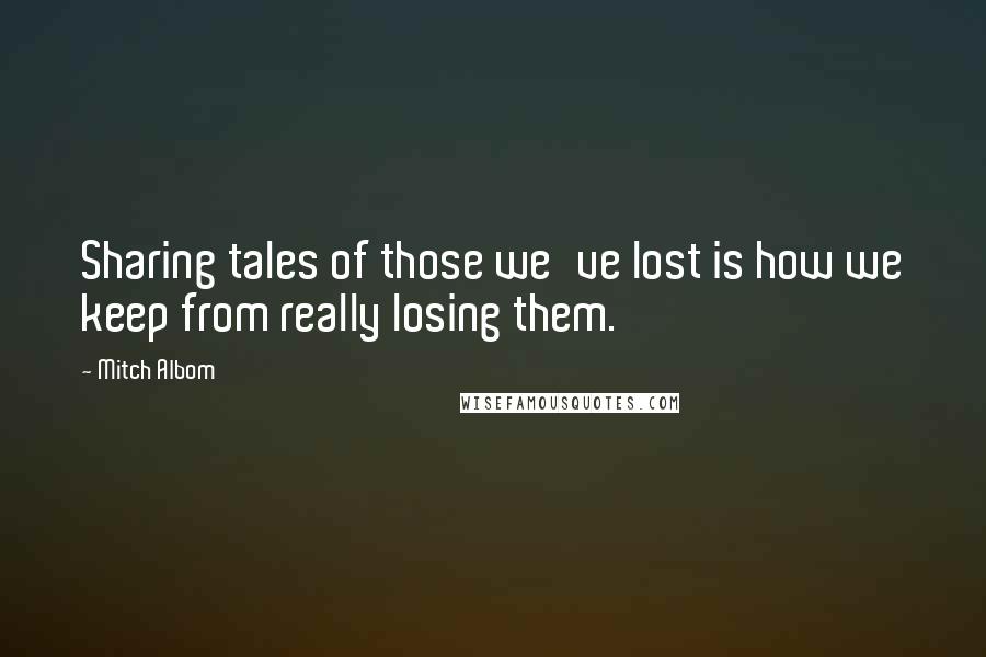 Mitch Albom Quotes: Sharing tales of those we've lost is how we keep from really losing them.