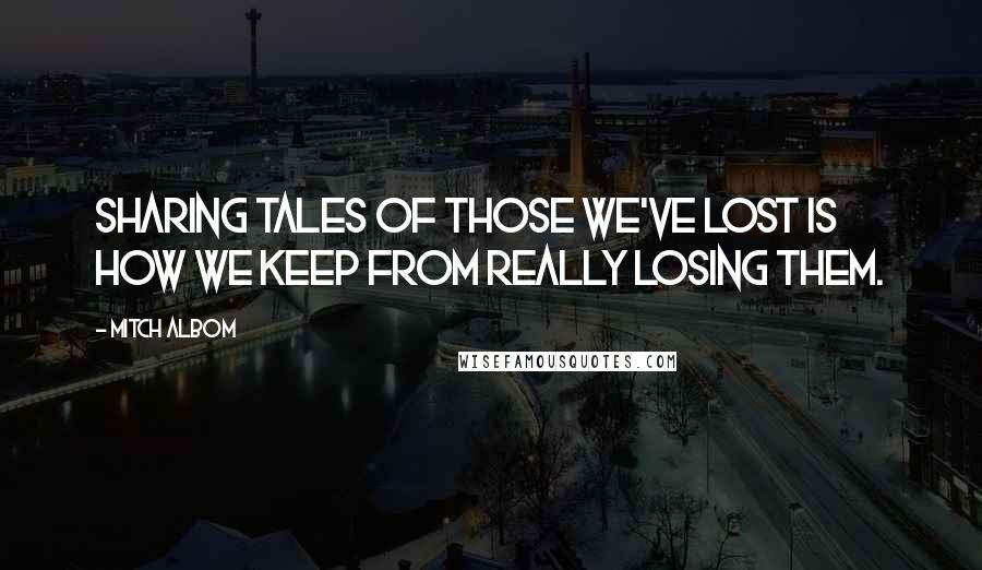 Mitch Albom Quotes: Sharing tales of those we've lost is how we keep from really losing them.