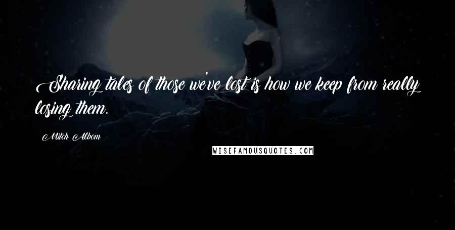 Mitch Albom Quotes: Sharing tales of those we've lost is how we keep from really losing them.