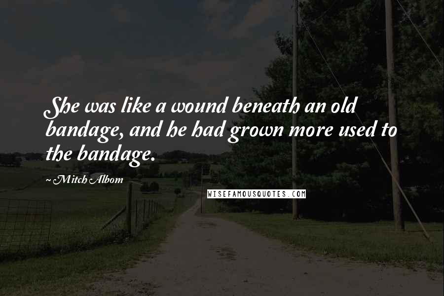 Mitch Albom Quotes: She was like a wound beneath an old bandage, and he had grown more used to the bandage.