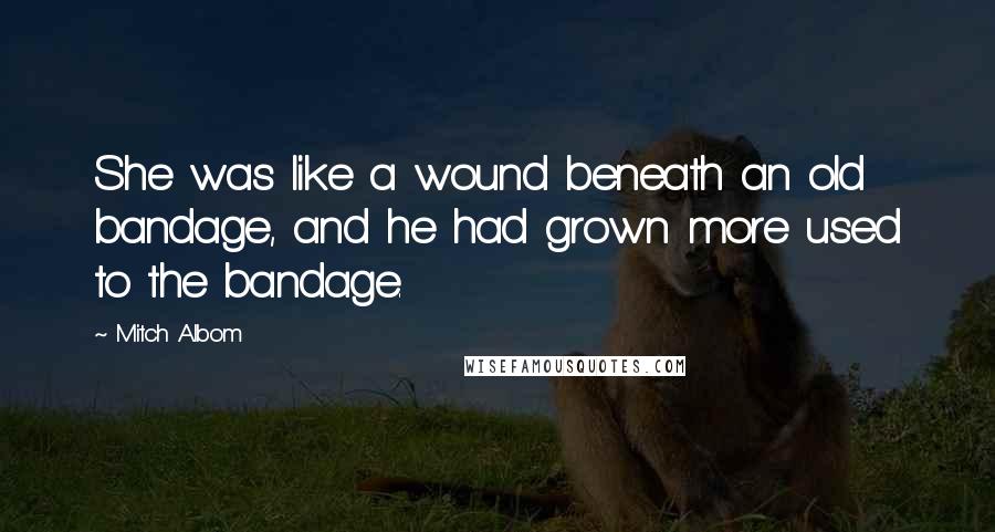 Mitch Albom Quotes: She was like a wound beneath an old bandage, and he had grown more used to the bandage.