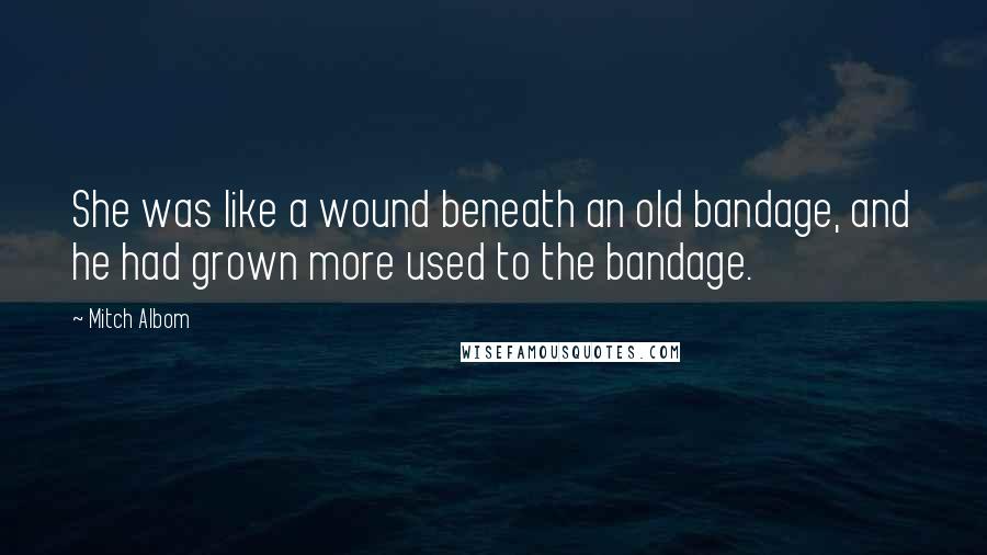 Mitch Albom Quotes: She was like a wound beneath an old bandage, and he had grown more used to the bandage.