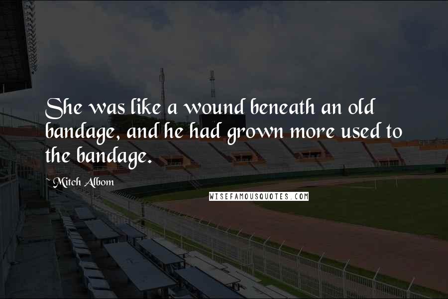 Mitch Albom Quotes: She was like a wound beneath an old bandage, and he had grown more used to the bandage.
