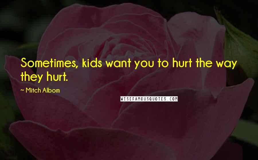 Mitch Albom Quotes: Sometimes, kids want you to hurt the way they hurt.