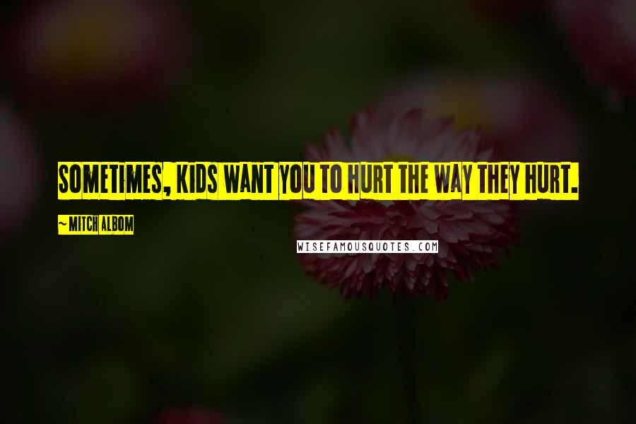 Mitch Albom Quotes: Sometimes, kids want you to hurt the way they hurt.