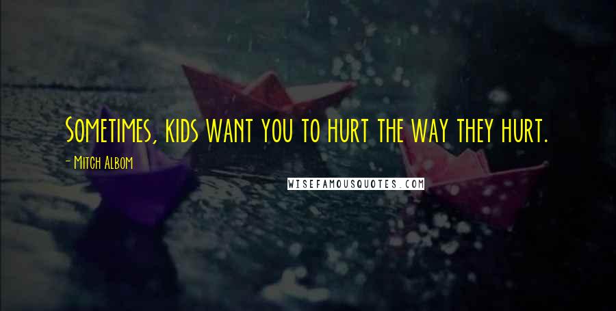 Mitch Albom Quotes: Sometimes, kids want you to hurt the way they hurt.