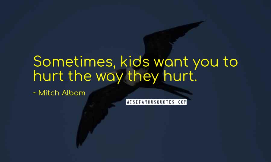 Mitch Albom Quotes: Sometimes, kids want you to hurt the way they hurt.