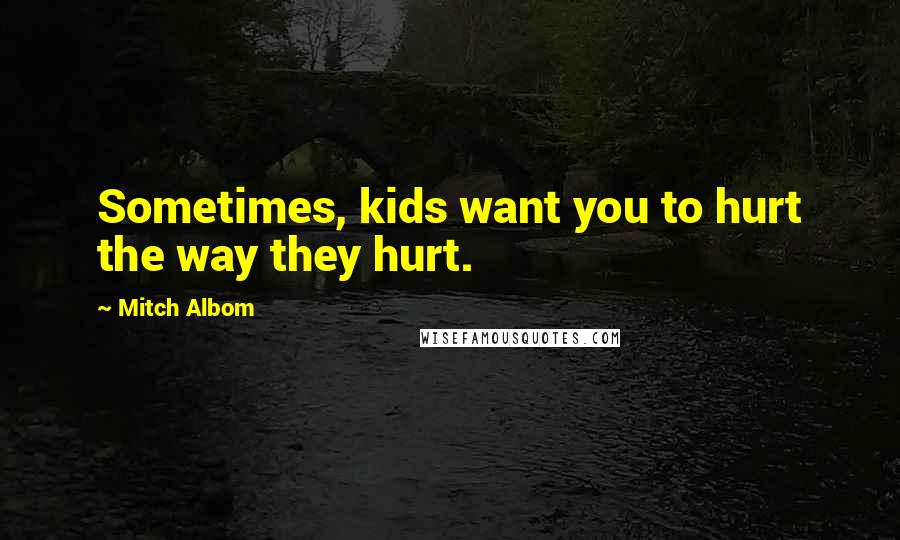 Mitch Albom Quotes: Sometimes, kids want you to hurt the way they hurt.