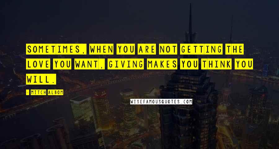 Mitch Albom Quotes: Sometimes, when you are not getting the love you want, giving makes you think you will.