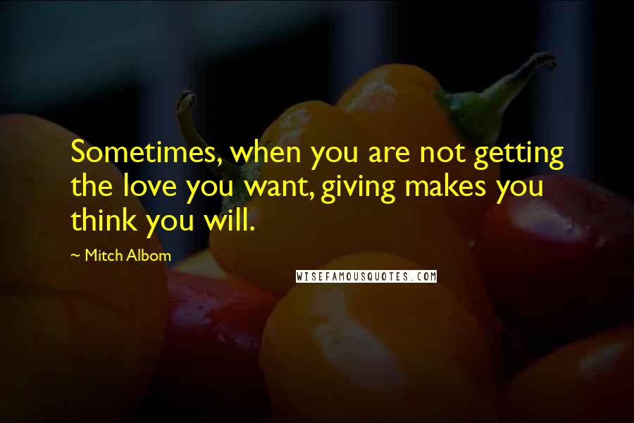 Mitch Albom Quotes: Sometimes, when you are not getting the love you want, giving makes you think you will.