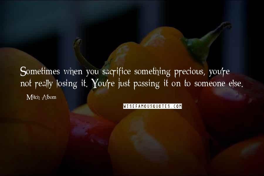Mitch Albom Quotes: Sometimes when you sacrifice something precious, you're not really losing it. You're just passing it on to someone else.