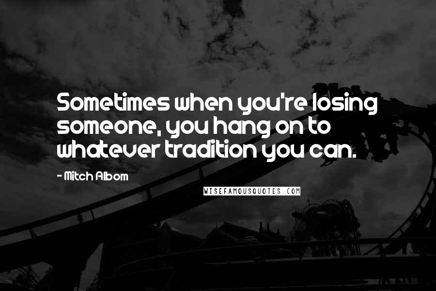 Mitch Albom Quotes: Sometimes when you're losing someone, you hang on to whatever tradition you can.