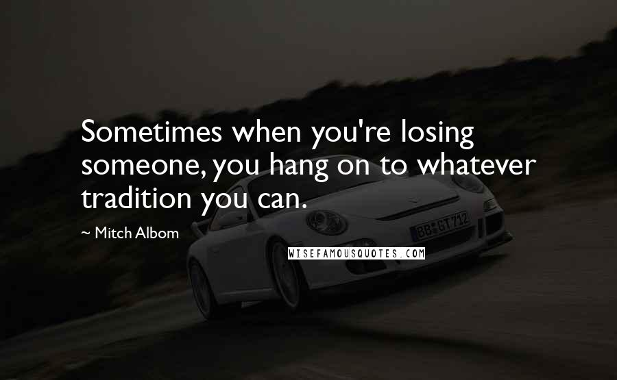 Mitch Albom Quotes: Sometimes when you're losing someone, you hang on to whatever tradition you can.