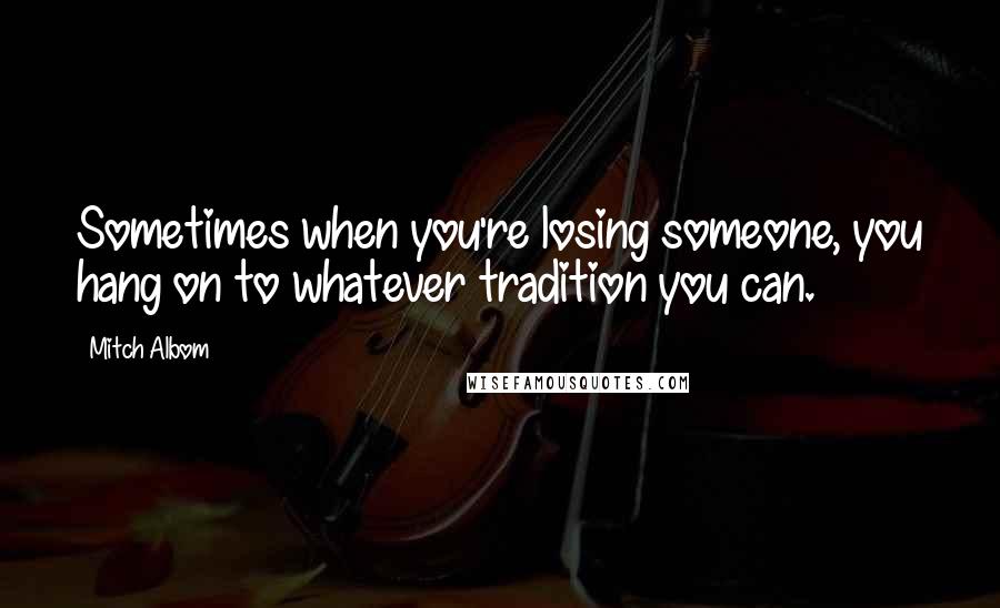 Mitch Albom Quotes: Sometimes when you're losing someone, you hang on to whatever tradition you can.