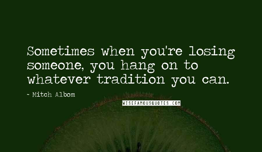 Mitch Albom Quotes: Sometimes when you're losing someone, you hang on to whatever tradition you can.