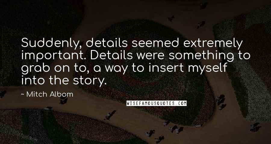 Mitch Albom Quotes: Suddenly, details seemed extremely important. Details were something to grab on to, a way to insert myself into the story.