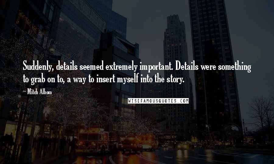 Mitch Albom Quotes: Suddenly, details seemed extremely important. Details were something to grab on to, a way to insert myself into the story.