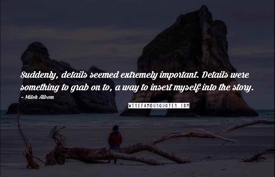 Mitch Albom Quotes: Suddenly, details seemed extremely important. Details were something to grab on to, a way to insert myself into the story.