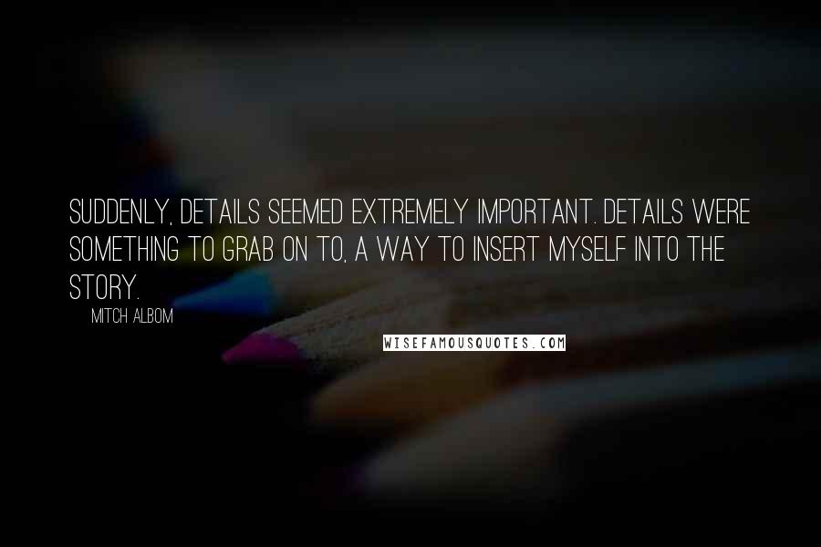 Mitch Albom Quotes: Suddenly, details seemed extremely important. Details were something to grab on to, a way to insert myself into the story.