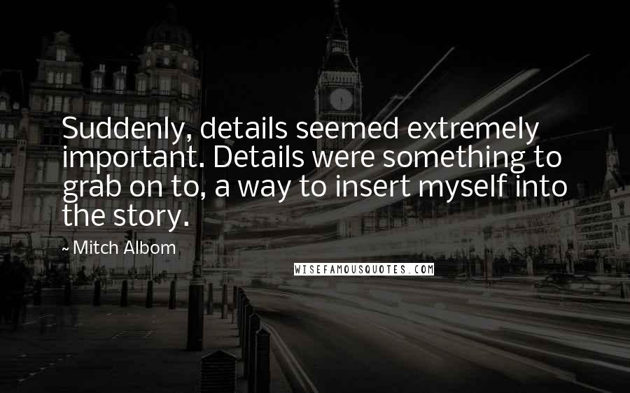 Mitch Albom Quotes: Suddenly, details seemed extremely important. Details were something to grab on to, a way to insert myself into the story.