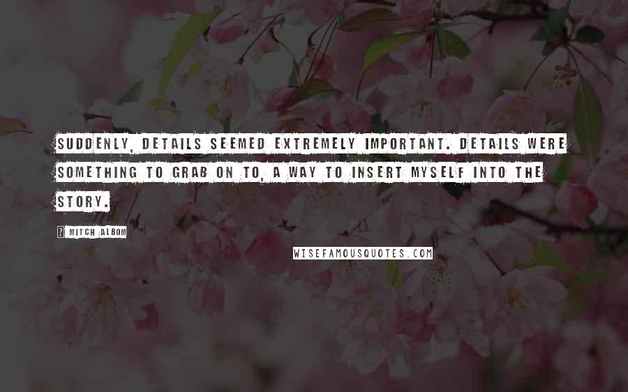 Mitch Albom Quotes: Suddenly, details seemed extremely important. Details were something to grab on to, a way to insert myself into the story.