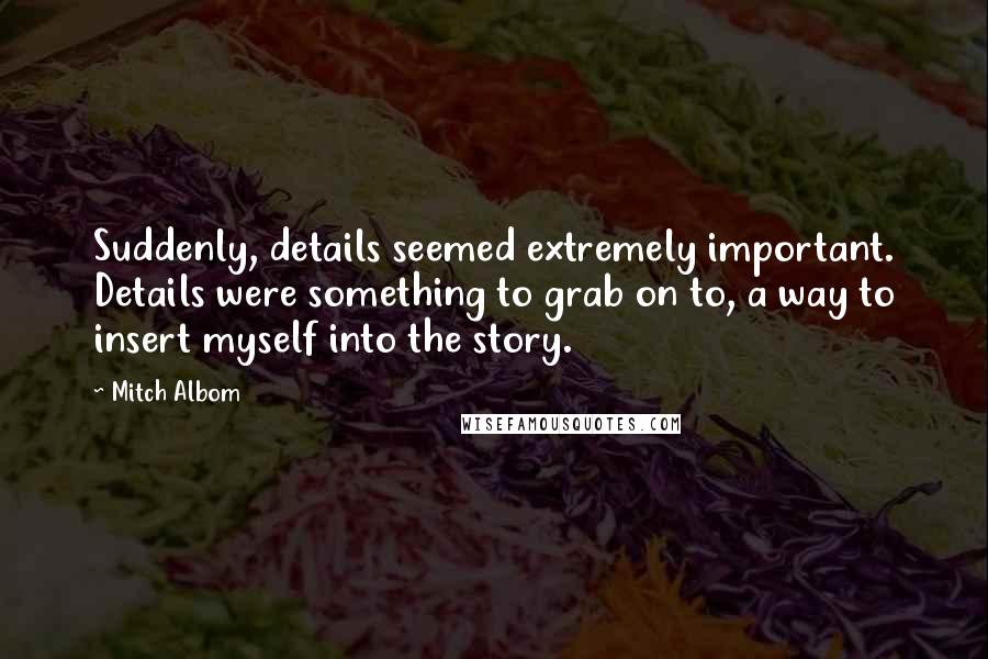 Mitch Albom Quotes: Suddenly, details seemed extremely important. Details were something to grab on to, a way to insert myself into the story.