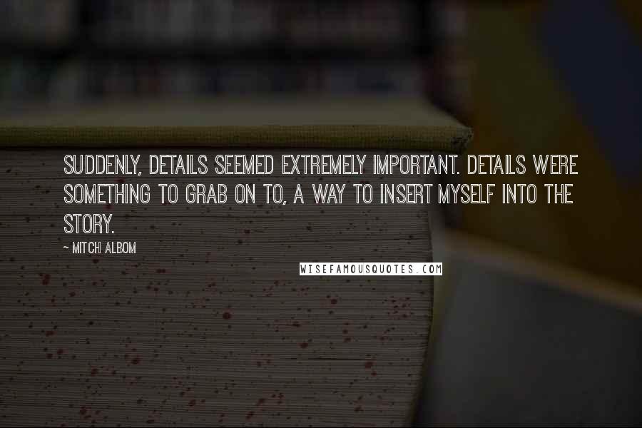Mitch Albom Quotes: Suddenly, details seemed extremely important. Details were something to grab on to, a way to insert myself into the story.