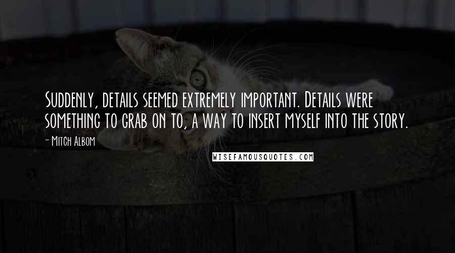 Mitch Albom Quotes: Suddenly, details seemed extremely important. Details were something to grab on to, a way to insert myself into the story.