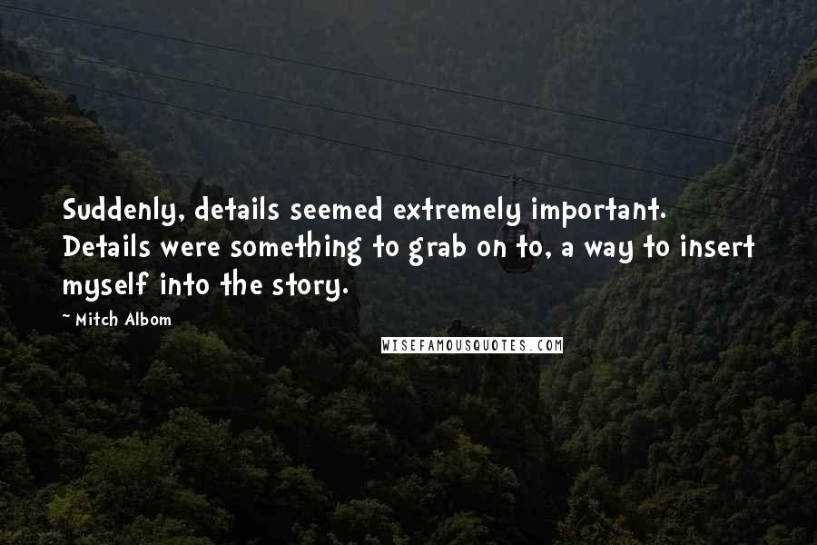 Mitch Albom Quotes: Suddenly, details seemed extremely important. Details were something to grab on to, a way to insert myself into the story.