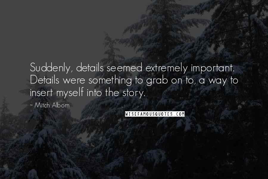 Mitch Albom Quotes: Suddenly, details seemed extremely important. Details were something to grab on to, a way to insert myself into the story.