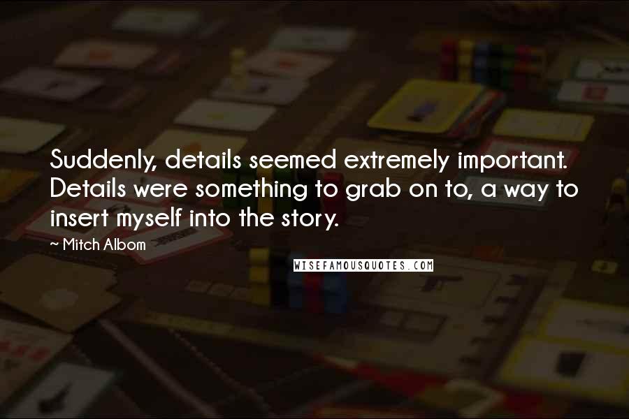 Mitch Albom Quotes: Suddenly, details seemed extremely important. Details were something to grab on to, a way to insert myself into the story.