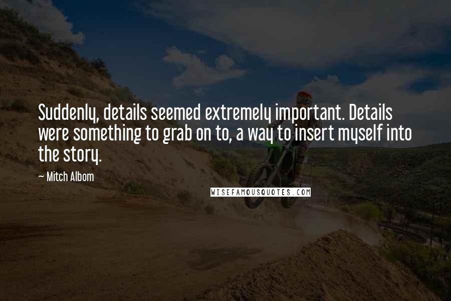 Mitch Albom Quotes: Suddenly, details seemed extremely important. Details were something to grab on to, a way to insert myself into the story.