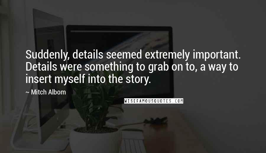 Mitch Albom Quotes: Suddenly, details seemed extremely important. Details were something to grab on to, a way to insert myself into the story.