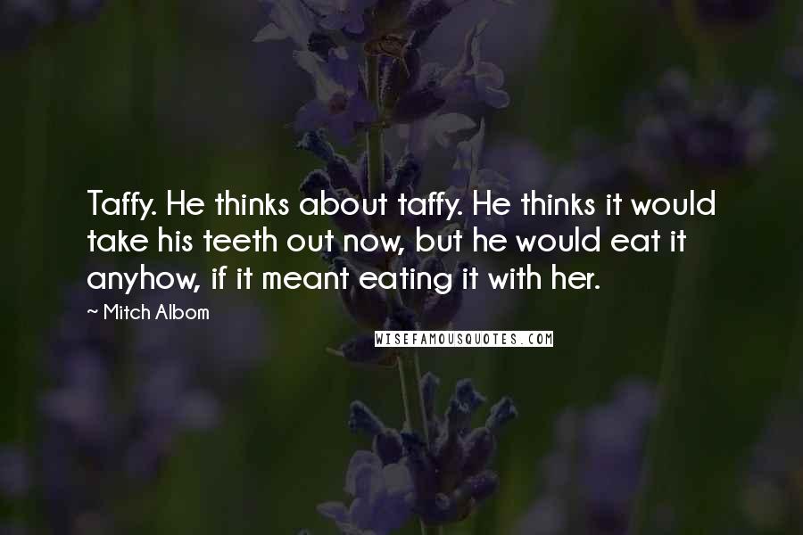 Mitch Albom Quotes: Taffy. He thinks about taffy. He thinks it would take his teeth out now, but he would eat it anyhow, if it meant eating it with her.