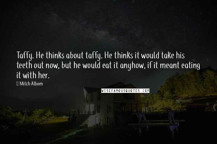 Mitch Albom Quotes: Taffy. He thinks about taffy. He thinks it would take his teeth out now, but he would eat it anyhow, if it meant eating it with her.