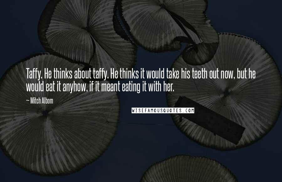 Mitch Albom Quotes: Taffy. He thinks about taffy. He thinks it would take his teeth out now, but he would eat it anyhow, if it meant eating it with her.