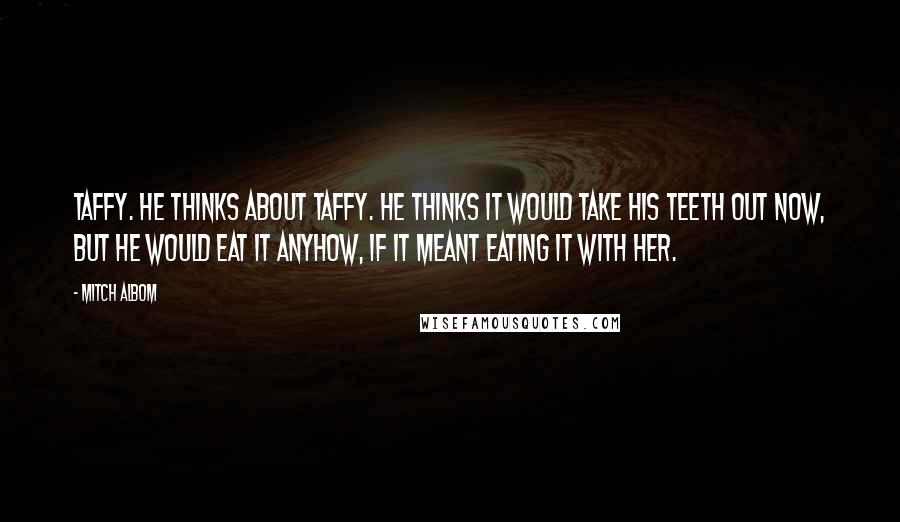 Mitch Albom Quotes: Taffy. He thinks about taffy. He thinks it would take his teeth out now, but he would eat it anyhow, if it meant eating it with her.