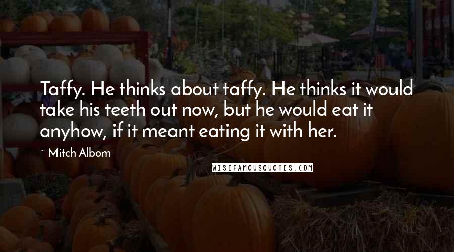 Mitch Albom Quotes: Taffy. He thinks about taffy. He thinks it would take his teeth out now, but he would eat it anyhow, if it meant eating it with her.